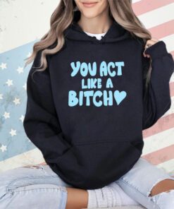 You act like a bitch shirt