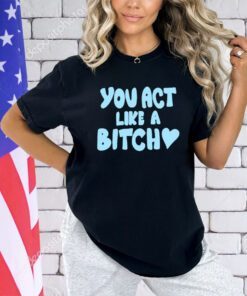 You act like a bitch shirt
