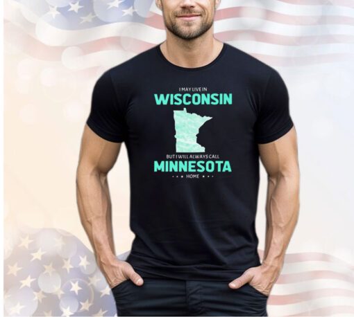 I may live in Wisconsin but I will always call Minnesota home shirt