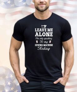 Leave me alone I’m only speaking to my sewing machine today shirt