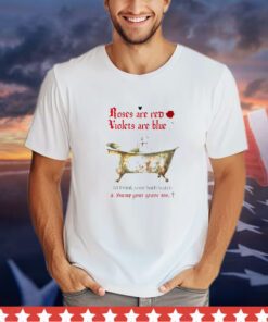 Roses are red violets are blue I’d drink your bath water and hump your grave too shirt