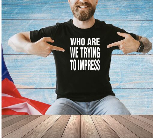 Who are we trying to impress T-shirt