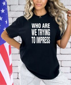 Who are we trying to impress T-shirt