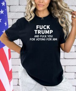 Fuck Trump And Fuck You For Voting For Him T-Shirt