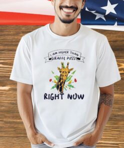 I am higher than giraffe pussy right now shirt