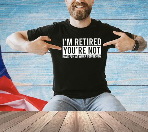 I’m retired you’re not have fun at work tomorrow shirt