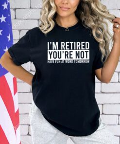 I’m retired you’re not have fun at work tomorrow shirt