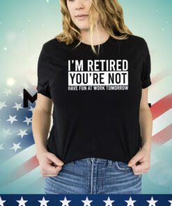 I’m retired you’re not have fun at work tomorrow shirt