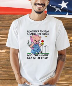 Remember to stop and smell the roses and then have sex with them shirt