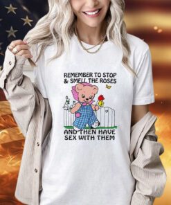 Remember to stop and smell the roses and then have sex with them shirt