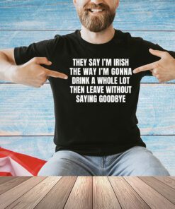 They say I’m Irish the way I’m gonna drink a whole lot then leave without saying goodbye shirt