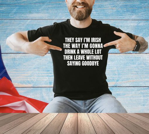 They say I’m Irish the way I’m gonna drink a whole lot then leave without saying goodbye shirt