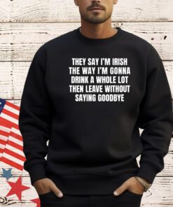They say I’m Irish the way I’m gonna drink a whole lot then leave without saying goodbye shirt