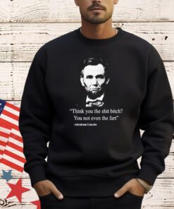 Think you the shit bitch you not even the fart Abraham Lincoln shirt