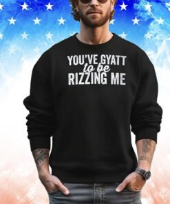 You’ve gyatt to be rizzing me shirt