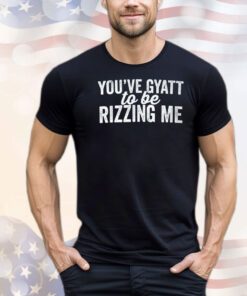 You’ve gyatt to be rizzing me shirt