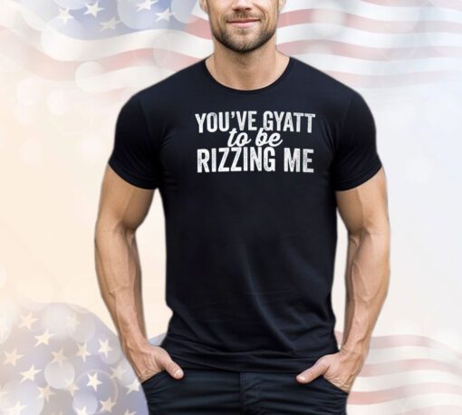 You’ve gyatt to be rizzing me shirt