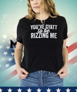 You’ve gyatt to be rizzing me shirt