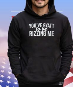 You’ve gyatt to be rizzing me shirt