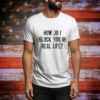 How Do I Block You In Real Life t-shirt