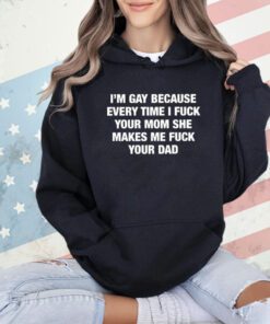 I’m Gay Because Every Time I Fuck Your Mom She Makes Me Fuck Your Dad T-Shirt