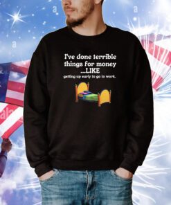 I’ve Done Terrible Things For Money Like Getting Up Early To Come To Work t-shirt