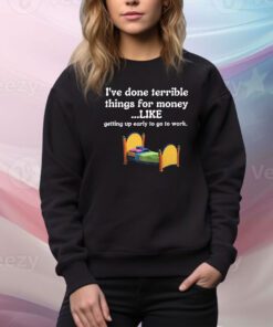 I’ve Done Terrible Things For Money Like Getting Up Early To Come To Work t-shirt