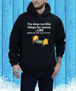 I’ve Done Terrible Things For Money Like Getting Up Early To Come To Work t-shirt