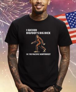 I Sucked Bigfoot’s Big Dick In The Pacific Northwest TShirt