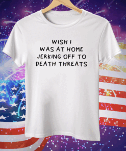 Wish I Was At Home Jerking Off To Death Threats Tee Shirt