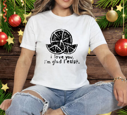 I Love You I’m Glad I Exist Tee Shirt