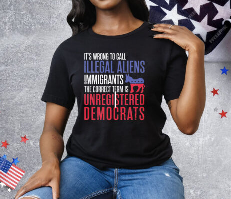 It’s Wrong To Call Illegal Aliens Unregistered Democrats Tee Shirt