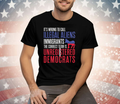 It’s Wrong To Call Illegal Aliens Unregistered Democrats Tee Shirt