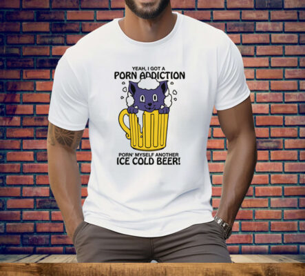 Yeah, I Got A Porn Addiction Porn' Myself Another Ice Cold Beer Tee Shirt