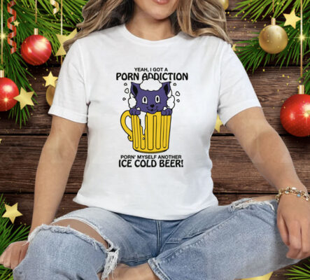 Yeah, I Got A Porn Addiction Porn' Myself Another Ice Cold Beer Tee Shirt