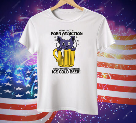 Yeah, I Got A Porn Addiction Porn' Myself Another Ice Cold Beer Tee Shirt