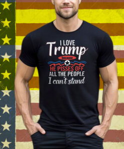 I Love Trump He Pisses Off All The People I Can’t Stand Tee Shirt