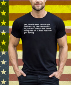 Yes I Have Been To Multiple Concerts By The Same Artist No It Is Not Always The Same Thing And No It Does Not Ever Get Boring Tee Shirt
