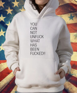 You Can Not Unfuck What Has Been Fucked T-Shirt